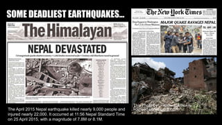SOME DEADLIEST EARTHQUAKES...
This Photo by Unknown author is
licensed under CC BY-SA.
The April 2015 Nepal earthquake killed nearly 9,000 people and
injured nearly 22,000. It occurred at 11:56 Nepal Standard Time
on 25 April 2015, with a magnitude of 7.8M or 8.1M.
 