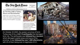 .
On October 30 2020, the western province of İzmir,
Turkey was hit by a 6.6-7.0 earthquake that damaged
Izmir city. The earthquake was followed by a tsunami
which damaged coastal areas and towns of the
province. It was followed by over 1,400 aftershocks
with 43 of them being over a magnitude of 4.0 .
 