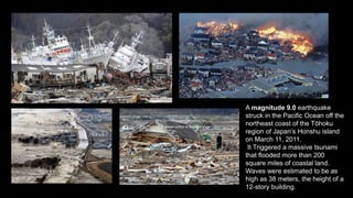 This Photo by Unknown author is licensed under
CC BY-NC.
A magnitude 9.0 earthquake
struck in the Pacific Ocean off the
northeast coast of the Tōhoku
region of Japan’s Honshu island
on March 11, 2011.
It Triggered a massive tsunami
that flooded more than 200
square miles of coastal land.
Waves were estimated to be as
high as 38 meters, the height of a
12-story building.
 