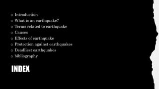 INDEX
o Introduction
o What is an earthquake?
o Terms related to earthquake
o Causes
o Effects of earthquake
o Protection against earthquakes
o Deadliest earthquakes
o bibliography
 
