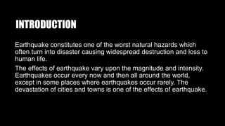 INTRODUCTION
Earthquake constitutes one of the worst natural hazards which
often turn into disaster causing widespread destruction and loss to
human life.
The effects of earthquake vary upon the magnitude and intensity.
Earthquakes occur every now and then all around the world,
except in some places where earthquakes occur rarely. The
devastation of cities and towns is one of the effects of earthquake.
 