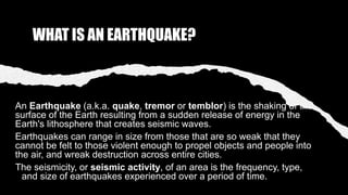 WHAT IS AN EARTHQUAKE?
An Earthquake (a.k.a. quake, tremor or temblor) is the shaking of the
surface of the Earth resulting from a sudden release of energy in the
Earth's lithosphere that creates seismic waves.
Earthquakes can range in size from those that are so weak that they
cannot be felt to those violent enough to propel objects and people into
the air, and wreak destruction across entire cities.
The seismicity, or seismic activity, of an area is the frequency, type,
and size of earthquakes experienced over a period of time.
 