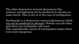 The other destructive natural phenomena like
cyclones and lightning can be predicted in advance to
some extent. This is not so in the case of earthquakes.
Earthquake is a destructive natural phenomena which
can not be predicted in advance. Nobody can tell when
and where an earthquake will occur.
This unpridictable nature of earthquakes makes them
even more dangerous.
 