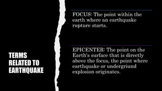 TERMS
RELATED TO
EARTHQUAKE
FOCUS: The point within the
earth where an earthquake
rupture starts.
EPICENTER: The point on the
Earth's surface that is directly
above the focus, the point where
earthquake or undergriund
explosion originates.
 