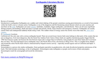 Earthquake Literature Review
Review of Literature
Introduction to earthquakes Earthquakes are a sudden and violent shaking of the ground, sometimes causing great destruction, as a result of movements
within the Earth's crust or volcanic action. Earthquakes is one of the dangerous and life threatening natural disaster which can come anytime and
anywhere on the earth. Earthquakes can cause tsunami, landslides, mudslides, bigger earthquakes, and aftershocks. These can all cause significant
damage property and buildings, death and injury to people and animals, floods, major disasters and emergency situations. Earthquakes are usually
caused when rock underground suddenly breaks along a fault. This sudden release of energy causes the seismic waves that make the...show more
content...
IV.Earthquake Locations
California isn't the only state with a serious earthquake hazard. There are several lesser–known fault zones lurking in other parts of the country that are
just as dangerous, if not more dangerous, than the famed San Andreas Fault. Some of these faults are capable of producing quakes bigger than the
1906 San Francisco quake, but because the time between major jolts is longer than in California, many people live near these faults don't even know
they are there. The most and largest active earthquake zone is the Pacific Rim of Fire, also known as Ring of Fire. This is a roughly horse–shaped
ring around the entire Pacific basin which is characterised by frequent seismic activity – especially around regions such as California and Japan. V.
Seismologist
Seismologists is a person who studies earthquakes. Some geologists specialize as geophysicists, who study the physical properties and process of the
Earth. This field includes seismology, or the of earthquakes. Seismologists study earthquakes so people can be aware of them and prepare.
Seismologists watch the seismograph and record the information.
VI.
Get more content on HelpWriting.net
 