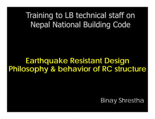 Earthquake Resistant Design
Philosophy & behavior of RC structure
Training to LB technical staff on
Nepal National Building Code
Binay Shrestha
 