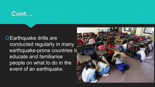 Cont…
Earthquake drills are
conducted regularly in many
earthquake-prone countries to
educate and familiarise
people on what to do in the
event of an earthquake.
 