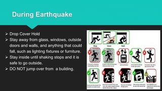 During Earthquake
 Drop Cover Hold
 Stay away from glass, windows, outside
doors and walls, and anything that could
fall, such as lighting fixtures or furniture.
 Stay inside until shaking stops and it is
safe to go outside.
 DO NOT jump over from a building.
 