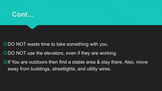 Cont…
DO NOT waste time to take something with you.
DO NOT use the elevators, even if they are working.
If You are outdoors then find a stable area & stay there. Also, move
away from buildings, streetlights, and utility wires.
 