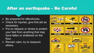 After an earthquake – Be Careful
 Be prepared for aftershocks.
 Check for injuries, give first aid as
necessary.
 Put on slippers or shoes to protect
your feet from anything that may
have fallen or shattered on the
floor.
 Remain calm, try to reassure
others.
 