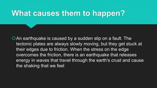 What causes them to happen?
An earthquake is caused by a sudden slip on a fault. The
tectonic plates are always slowly moving, but they get stuck at
their edges due to friction. When the stress on the edge
overcomes the friction, there is an earthquake that releases
energy in waves that travel through the earth's crust and cause
the shaking that we feel
 
