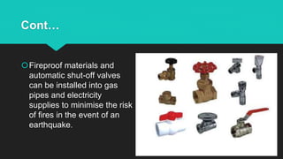 Cont…
Fireproof materials and
automatic shut-off valves
can be installed into gas
pipes and electricity
supplies to minimise the risk
of fires in the event of an
earthquake.
 