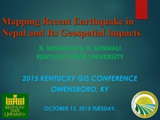 Mapping Recent Earthquake in
Nepal and Its Geospatial Impacts
B. MISHRA & B. R. GYAWALI
KENTUCKY STATE UNIVERSITY
2015 KENTUCKY GIS CONFERENCE
OWENSBORO, KY
OCTOBER 13, 2015 TUESDAY.
 