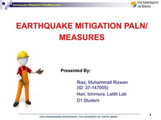 CIVIL ENGINEERING DEPARTMENT, THE UNIVERSITY OF TOKYO, JAPAN.
Earthquake Mitigation Plan/Measures
Presented By:
Riaz, Muhammad Rizwan
(ID: 37-147005)
Hori, Ichimura, Lalith Lab
D1 Student
EARTHQUAKE MITIGATION PALN/
MEASURES
1
 