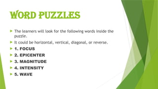 WORD PUZZLES
 The learners will look for the following words inside the
puzzle.
 It could be horizontal, vertical, diagonal, or reverse.
 1. FOCUS
 2. EPICENTER
 3. MAGNITUDE
 4. INTENSITY
 5. WAVE
 