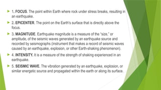  1. FOCUS. The point within Earth where rock under stress breaks, resulting in
an earthquake.
 2. EPICENTER. The point on the Earth's surface that is directly above the
focus.
 3. MAGNITUDE. Earthquake magnitude is a measure of the “size,” or
amplitude, of the seismic waves generated by an earthquake source and
recorded by seismographs (instrument that makes a record of seismic waves
caused by an earthquake, explosion, or other Earth-shaking phenomenon).
 4. INTENSITY. It is a measure of the strength of shaking experienced in an
earthquake.
 5. SEISMIC WAVE. The vibration generated by an earthquake, explosion, or
similar energetic source and propagated within the earth or along its surface.
 