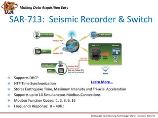 SAR-713: Seismic Recorder & Switch
 Supports DHCP
 NTP Time Synchronization
 Stores Earthquake Time, Maximum Intensity and Tri-axial Acceleration
 Supports up to 10 Simultaneous Modbus Connections
 Modbus Function Codes: 1, 2, 3, 6, 16
 Frequency Response: 0 – 40Hz
Making Data Acquisition Easy
Earthquake Early Warning Technology| Maria Lemone | 5/15/15
Learn More…
 