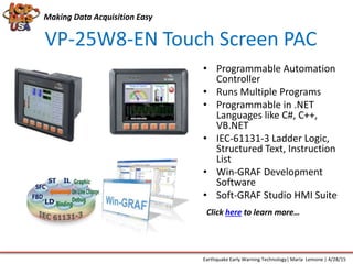 VP-25W8-EN Touch Screen PAC
Making Data Acquisition Easy
Earthquake Early Warning Technology| Maria Lemone | 4/28/15
• Programmable Automation
Controller
• Runs Multiple Programs
• Programmable in .NET
Languages like C#, C++,
VB.NET
• IEC-61131-3 Ladder Logic,
Structured Text, Instruction
List
• Win-GRAF Development
Software
• Soft-GRAF Studio HMI Suite
Click here to learn more…
 
