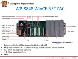 WP-8848 WinCE.NET PAC
Making Data Acquisition Easy
• Programmable in .NET Languages like C#, C++, VB.NET
• Programmable in IEC-61131-3 Ladder Logic, Structured Text, Instruction List
• Win-GRAF Development Software
• Soft-GRAF Studio HMI Suite
• VCEP
Earthquake Early Warning Technology| Maria Lemone | 5/15/15
Click here to learn more…
 