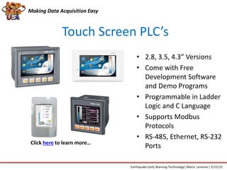 Making Data Acquisition Easy
Touch Screen PLC’s
• 2.8, 3.5, 4.3” Versions
• Come with Free
Development Software
and Demo Programs
• Programmable in Ladder
Logic and C Language
• Supports Modbus
Protocols
• RS-485, Ethernet, RS-232
Ports
Earthquake Early Warning Technology| Maria Lemone | 5/15/15
Click here to learn more…
 