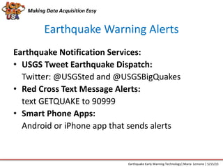 Earthquake Warning Alerts
Making Data Acquisition Easy
Earthquake Notification Services:
• USGS Tweet Earthquake Dispatch:
Twitter: @USGSted and @USGSBigQuakes
• Red Cross Text Message Alerts:
text GETQUAKE to 90999
• Smart Phone Apps:
Android or iPhone app that sends alerts
Earthquake Early Warning Technology| Maria Lemone | 5/15/15
 