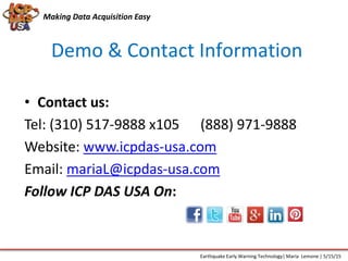 Demo & Contact Information
Making Data Acquisition Easy
• Contact us:
Tel: (310) 517-9888 x105 (888) 971-9888
Website: www.icpdas-usa.com
Email: mariaL@icpdas-usa.com
Follow ICP DAS USA On:
Earthquake Early Warning Technology| Maria Lemone | 5/15/15
 