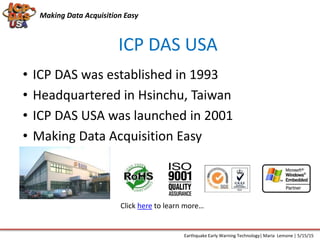Making Data Acquisition Easy
ICP DAS USA
• ICP DAS was established in 1993
• Headquartered in Hsinchu, Taiwan
• ICP DAS USA was launched in 2001
• Making Data Acquisition Easy
ICP DAS USA
Earthquake Early Warning Technology| Maria Lemone | 5/15/15
Click here to learn more…
 
