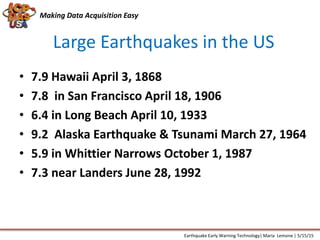Large Earthquakes in the US
Making Data Acquisition Easy
• 7.9 Hawaii April 3, 1868
• 7.8 in San Francisco April 18, 1906
• 6.4 in Long Beach April 10, 1933
• 9.2 Alaska Earthquake & Tsunami March 27, 1964
• 5.9 in Whittier Narrows October 1, 1987
• 7.3 near Landers June 28, 1992
Earthquake Early Warning Technology| Maria Lemone | 5/15/15
 