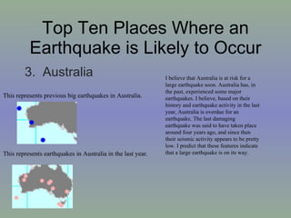 Top Ten Places Where an Earthquake is Likely to Occur 3.  Australia  This represents earthquakes in Australia in the last year. This represents previous big earthquakes in Australia. I believe that Australia is at risk for a large earthquake soon. Australia has, in the past, experienced some major earthquakes. I believe, based on their history and earthquake activity in the last year, Australia is overdue for an earthquake. The last damaging earthquake was said to have taken place around four years ago, and since then their seismic activity appears to be pretty low. I predict that these features indicate that a large earthquake is on its way. 