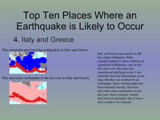 Top Ten Places Where an Earthquake is Likely to Occur 4.  Italy and Greece  This represents previous big earthquakes in Italy and Greece. This represents earthquake in the last year in Italy and Greece. Italy and Greece are equally at risk for a large earthquake. Both countries appear to share a history of significant earthquakes, and, in the last year or so, they have not experienced anything severe. I can conclude from the information on the map, that they are overdue for an earthquake. Since nothing major has been reported recently, but there have been many earthquakes in the last year, these countries’ nearby fault lines are probably full of stress that is ready to be released.  