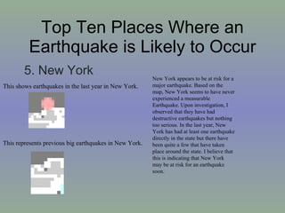 Top Ten Places Where an Earthquake is Likely to Occur 5. New York This shows earthquakes in the last year in New York. This represents previous big earthquakes in New York. New York appears to be at risk for a major earthquake. Based on the map, New York seems to have never experienced a measurable Earthquake. Upon investigation, I observed that they have had destructive earthquakes but nothing too serious. In the last year, New York has had at least one earthquake directly in the state but there have been quite a few that have taken place around the state. I believe that this is indicating that New York may be at risk for an earthquake soon.  