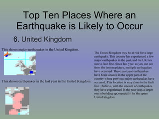 Top Ten Places Where an Earthquake is Likely to Occur 6.  United Kingdom This shows earthquakes in the last year in the United Kingdom. This shows major earthquakes in the United Kingdom. The United Kingdom may be at risk for a large earthquake. This country has experienced a few major earthquakes in the past, and the UK lies near a fault line. Since last year, as you can see from the bottom picture, multiple earthquakes have occurred. These past year earthquakes have been situated in the upper part of the country where pervious major earthquakes have occurred. This location is very close to the fault line. I believe, with the amount of earthquakes they have experienced in the past year, a larger one is building up, especially for the upper United kingdom. 