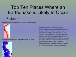 Top Ten Places Where an Earthquake is Likely to Occur 7.  Japan This represents earthquakes in the last year in Japan. This represents previous big earthquakes in Japan. Despite the fact that Japan has recently experienced a very severe earthquake, I believe they are still at risk. They have experienced so many major earthquakes in the last year. This constant pattern causes me to believe that these frequent destructive earthquakes are not over. Japan also has a fault line that lies almost directly through it and it appears that this line frequently produces earthquakes. Japan’s immense earthquake history leads me to believe that they are in imminent danger of major earthquakes.  