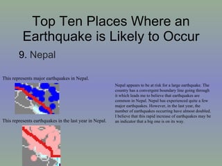Top Ten Places Where an Earthquake is Likely to Occur 9.  Nepal  Nepal appears to be at risk for a large earthquake. The country has a convergent boundary line going through it which leads me to believe that earthquakes are common in Nepal. Nepal has experienced quite a few major earthquakes. However, in the last year, the number of earthquakes occurring have almost doubled. I believe that this rapid increase of earthquakes may be an indicator that a big one is on its way. This represents earthquakes in the last year in Nepal. This represents major earthquakes in Nepal. 