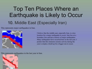 Top Ten Places Where an Earthquake is Likely to Occur 10.  Middle East (Especially Iran)  This represents major earthquakes in Iran. This represents earthquakes in the last year in Iran. I believe that the middle east, especially Iran, is a key location for a major earthquake to occur. Iran lies on a boundary line and has a history of major earthquakes. Many earthquakes have occurred here in the last year. I predict that this immense seismic activity during the year is simply a build up for a bigger one to occur.  