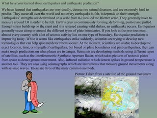 What have you learned about earthquakes and earthquake prediction?   We have learned that earthquakes are very deadly, destructive natural disasters, and are extremely hard to predict. They occur all over the world and not every earthquake is felt, it depends on their strength. Earthquakes’ strengths are determined on a scale from 0-10 called the Richter scale. They generally have to measure around 7.0 in order to be felt. Earth’s crust is continuously forming, deforming, pushed and pulled. Enough strain builds up on the crust and it is released causing wild shakes, an earthquake occurs. Earthquakes generally occur along or around the different types of plate boundaries. If you look at the previous map, almost every country with a lot of seismic activity lies on one type of boundary. Earthquake prediction is improving today. While it seems like earthquakes strike suddenly, scientists are trying to develop new technologies that can help spot and detect them sooner. At the moment, scientists are unable to develop the exact location, time, or strength of earthquakes, but based on plate boundaries and past earthquakes, they can make rough predictions on what places are in danger. Scientists are developing methods using different types of satellites, such as the Interferometric-Synthetic Aperture Radar, which takes pictures of tectonic plates from space to detect ground movement. Also, infrared radiation which detects spikes in ground temperature is another tool. They are also using seismographs which are instruments that measure ground movements along with seismic waves. These are three of the more common methods.  Picture Taken from a satellite of the ground movement 