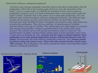 What factors influence earthquake prediction?  Scientists study the past earthquake intensities and use this data to help predict what the earthquakes will be like in the location again. However, since the movement of the Earth’ s  crust is so deep inside, it is difficult for scientists to know when exactly an earthquake is going to occur. It is hard to determine what is occurring exactly under the Earth’s surface. Scientists look at the surface layer to help make predictions. Also, the different types of plate boundaries influence earthquake prediction. The different types of plates do not always give the correct answer, but they are about 90% accurate. Scientist must study the different types of boundary movements to fully understand ways to predict the earthquakes. They also use satellites. An Interferometric-Synthetic Aperture Radar is one type of  satellite. This satellite takes two radar images of a tectonic area and puts them together. Changes in ground motion at the surface then can be detected. This satellite can see slow ground movement as small as 1mm/year. The Interferometric-Synthetic Aperture Radar satellite helps scientist determine where areas of high strain are building up. Also,  scientists look for surges in infrared radiation. Some earthquakes occur when ground temperatures increase, and thermal detectors sense this change . Seismographs also help influence earthquake prediction. They  measure ground movements along with seismic waves. These tools help scientists but they cannot assure 100% accuracy.  Past earthquakes, the surface, ground movement, and temperature spikes influence earthquake predictions.  Infrared radiation Interferometric-Synthetic Aperture Radar Seismograph 