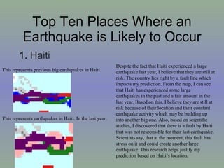 Top Ten Places Where an Earthquake is Likely to Occur 1.  Haiti  This represents previous big earthquakes in Haiti.  This represents earthquakes in Haiti. In the last year. Despite the fact that Haiti experienced a large earthquake last year, I believe that they are still at risk. The country lies right by a fault line which impacts my prediction. From the map, I can see that Haiti has experienced some large earthquakes in the past and a fair amount in the last year. Based on this, I believe they are still at risk because of their location and their constant earthquake activity which may be building up into another big one. Also, based on scientific studies, I discovered that there is a fault by Haiti that was not responsible for their last earthquake. Scientists say, that at the moment, this fault has stress on it and could create another large earthquake. This research helps justify my prediction based on Haiti’s location.  