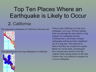 Top Ten Places Where an Earthquake is Likely to Occur 2.  California This represents previous big earthquakes in California This represents earthquakes in California in the last year. I believe that California is at risk of an earthquake very soon. The San Andreas Fault runs through the state which is a big indicator for earthquake activity. California has a vast history of major earthquakes and has not had a significant one in a long time. This leads me to believe that they are overdue for a quake. Based on a recent study, seismologists have noticed some tension in the San Andreas Fault causing tremors in the state. I believe this is an indicator to prepare for a severe earthquake.  