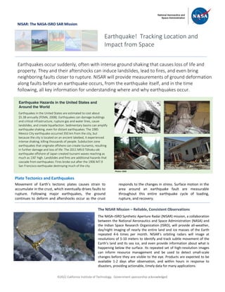 ã2022 California Institute of Technology. Government sponsorship acknowledged.
NISAR: The NASA-ISRO SAR Mission
Plate Tectonics and Earthquakes
Movement of Earth’s tectonic plates causes strain to
accumulate in the crust, which eventually drives faults to
rupture. Following major earthquakes, the ground
continues to deform and aftershocks occur as the crust
responds to the changes in stress. Surface motion in the
area around an earthquake fault are measurable
throughout this entire earthquake cycle of loading,
rupture, and recovery.
Earthquake! Tracking Location and
Impact from Space
Earthquakes occur suddenly, often with intense ground shaking that causes loss of life and
property. They and their aftershocks can induce landslides, lead to fires, and even bring
neighboring faults closer to rupture. NISAR will provide measurements of ground deformation
along faults before an earthquake occurs, from the earthquake itself, and in the time
following, all key information for understanding where and why earthquakes occur.
Earthquake Hazards in the United States and
Around the World
Earthquakes in the United States are estimated to cost about
$5.3B annually (FEMA, 2008). Earthquakes can damage buildings
and critical infrastructure, rupture gas and water lines, cause
landslides, and create liquefaction. Sedimentary basins can amplify
earthquake shaking, even for distant earthquakes: The 1985
Mexico City earthquake occurred 350 km from the city, but
because the city is located on an ancient lakebed, it experienced
intense shaking, killing thousands of people. Subduction zone
earthquakes that originate offshore can create tsunamis, resulting
in further damage and loss of life: The 2011 M9.0 Tōhoku-oki
earthquake offshore of Japan created tsunami waves reaching as
much as 130’ high. Landslides and fires are additional hazards that
cascade from earthquakes: Fires broke out after the 1906 M7.9
San Francisco earthquake destroying much of the city.
The NISAR Mission – Reliable, Consistent Observations
The NASA–ISRO Synthetic Aperture Radar (NISAR) mission, a collaboration
between the National Aeronautics and Space Administration (NASA) and
the Indian Space Research Organization (ISRO), will provide all-weather,
day/night imaging of nearly the entire land and ice masses of the Earth
repeated 4-6 times per month. NISAR’s orbiting radars will image at
resolutions of 5-10 meters to identify and track subtle movement of the
Earth’s land and its sea ice, and even provide information about what is
happening below the surface. Its repeated set of high-resolution images
can inform resource management and be used to detect small-scale
changes before they are visible to the eye. Products are expected to be
available 1-2 days after observation, and within hours in response to
disasters, providing actionable, timely data for many applications.
Photos: USGS
 