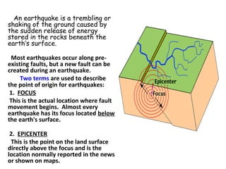         An earthquake is a trembling or
shaking of the ground caused by
the sudden release of energy
stored in the rocks beneath the
earth’s surface.
  Most earthquakes occur along pre-
existing faults, but a new fault can be 
created during an earthquake.  
        Two terms are used to describe 
the point of origin for earthquakes:
 1.  FOCUS
 This is the actual location where fault 
movement begins.  Almost every 
earthquake has its focus located below 
the earth's surface.
  
 2.  EPICENTER
  This is the point on the land surface 
directly above the focus and is the 
location normally reported in the news 
or shown on maps.
 
