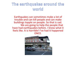 The earthquakes around the world Earthquakes can sometimes make a lot of trouble and can kill people and can make buildings topple on people. So that is sad. We are going to help the people that have had earthquakes before. I know what it feels like. It is horrible! I've had it happened ONCE.   