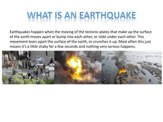 Earthquakes happen when the moving of the tectonic plates that make up the surface
of the earth moves apart or bump into each other, or slide under each other. This
movement tears apart the surface of the earth, or crunches it up. Most often this just
means it’s a little shaky for a few seconds and nothing very serious happens.
 