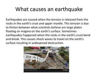 What causes an earthquake
Earthquakes are caused when the tension is released from the
rocks in the earth’s crust and upper mantle. This tension is due
to fiction between what scientists believe are large plates
floating on magma on the earth’s surface. Sometimes
earthquakes happened when the rocks in the earth’s crust bend
and break. This causes shock waves to travel on the earth’s
surface resulting in widespread destruction.
 