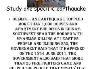 Study one specific earthquake
 • Beijing – An earthquake toppled
      more than 1,000 houses and
    apartment buildings in china’s
   southwest near the border with
     Myanmar killing at least 25
     people and injuring 250, the
  government said that it happened
      on the 15th June 2011. The
   government also said that more
    than 25 fire fighters came and
 