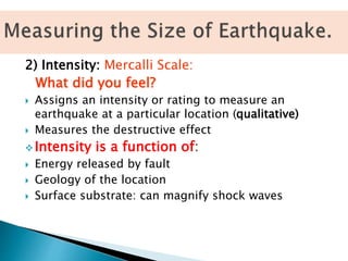 2) Intensity: Mercalli Scale:
What did you feel?
 Assigns an intensity or rating to measure an
earthquake at a particular location (qualitative)
 Measures the destructive effect
 Intensity is a function of:
 Energy released by fault
 Geology of the location
 Surface substrate: can magnify shock waves
 