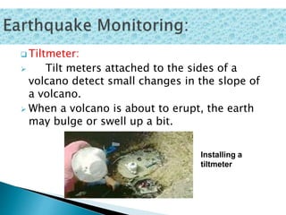  Tiltmeter:
 Tilt meters attached to the sides of a
volcano detect small changes in the slope of
a volcano.
 When a volcano is about to erupt, the earth
may bulge or swell up a bit.
Installing a
tiltmeter
 
