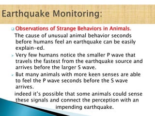  Observations of Strange Behaviors in Animals.
The cause of unusual animal behavior seconds
before humans feel an earthquake can be easily
explain-ed.
 Very few humans notice the smaller P wave that
travels the fastest from the earthquake source and
arrives before the larger S wave.
 But many animals with more keen senses are able
to feel the P wave seconds before the S wave
arrives.
indeed it’s possible that some animals could sense
these signals and connect the perception with an
impending earthquake.
 