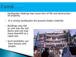 Earthquake shaking may cause loss of life and destruction
of property.
 In a strong earthquake the ground shakes violently.
 Buildings may fall
or sink into the soil.
Rocks and soil may
move downhill at a
rapid rate.
 Such landslides can
bury houses and
people.
 