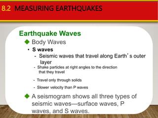 Earthquake Waves
8.2 MEASURING EARTHQUAKES
 Body Waves
• S waves
- Seismic waves that travel along Earth’s outer
layer
- Slower velocity than P waves
- Shake particles at right angles to the direction
that they travel
- Travel only through solids
 A seismogram shows all three types of
seismic waves—surface waves, P
waves, and S waves.
 